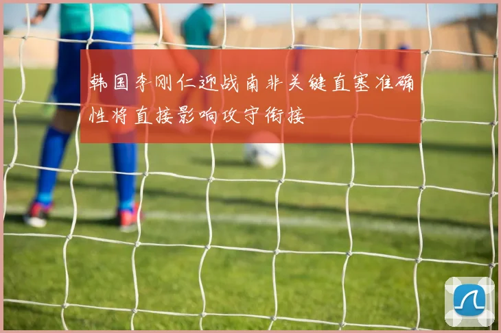 韩国李刚仁迎战南非关键直塞准确性将直接影响攻守衔接