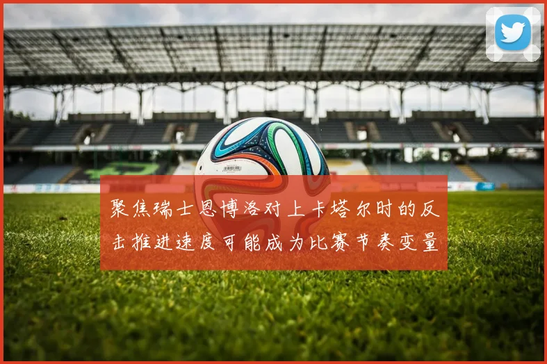 聚焦瑞士恩博洛对上卡塔尔时的反击推进速度可能成为比赛节奏变量