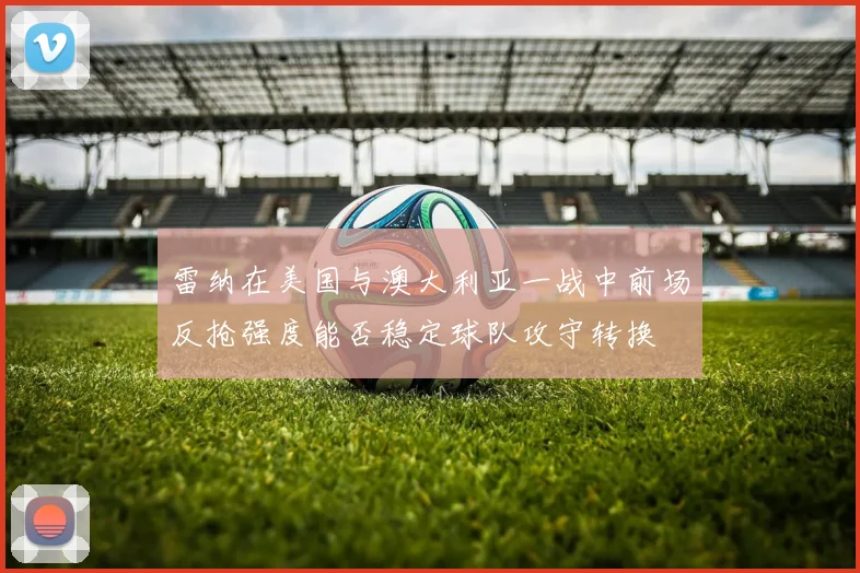 雷纳在美国与澳大利亚一战中前场反抢强度能否稳定球队攻守转换 · 用户常问