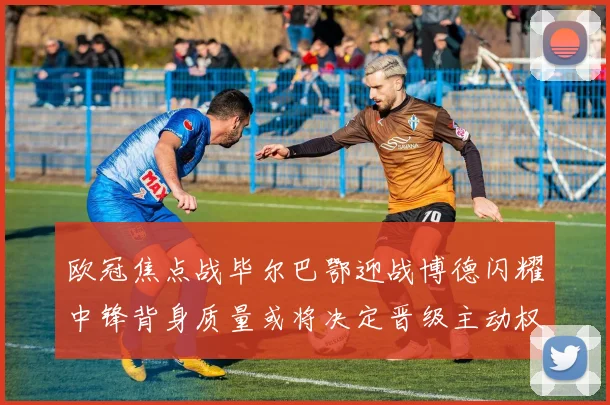 欧冠焦点战毕尔巴鄂迎战博德闪耀中锋背身质量或将决定晋级主动权
