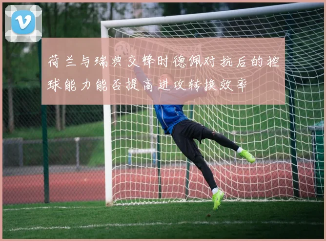 荷兰与瑞典交锋时德佩对抗后的控球能力能否提高进攻转换效率