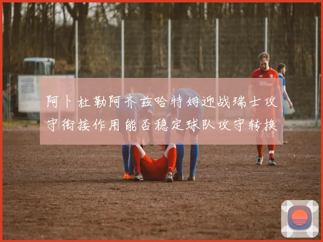 阿卜杜勒阿齐兹哈特姆迎战瑞士攻守衔接作用能否稳定球队攻守转换