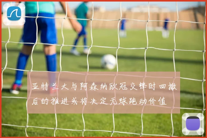 【4885威尼斯城官网登录】亚特兰大与阿森纳欧冠交锋时回撤后的推进或将决定无球跑动价值