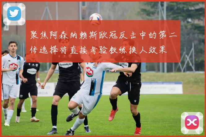 聚焦阿森纳赖斯欧冠反击中的第二传选择将直接考验教练换人效果