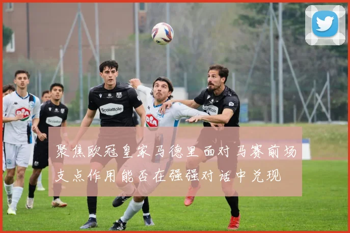 【4885威尼斯城官网登录】聚焦欧冠皇家马德里面对马赛前场支点作用能否在强强对话中兑现