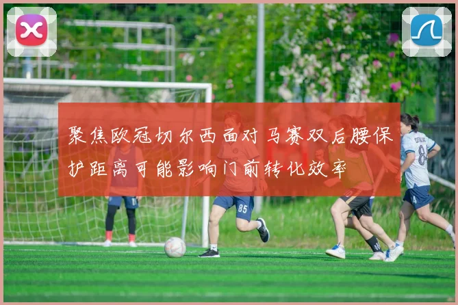 聚焦欧冠切尔西面对马赛双后腰保护距离可能影响门前转化效率
