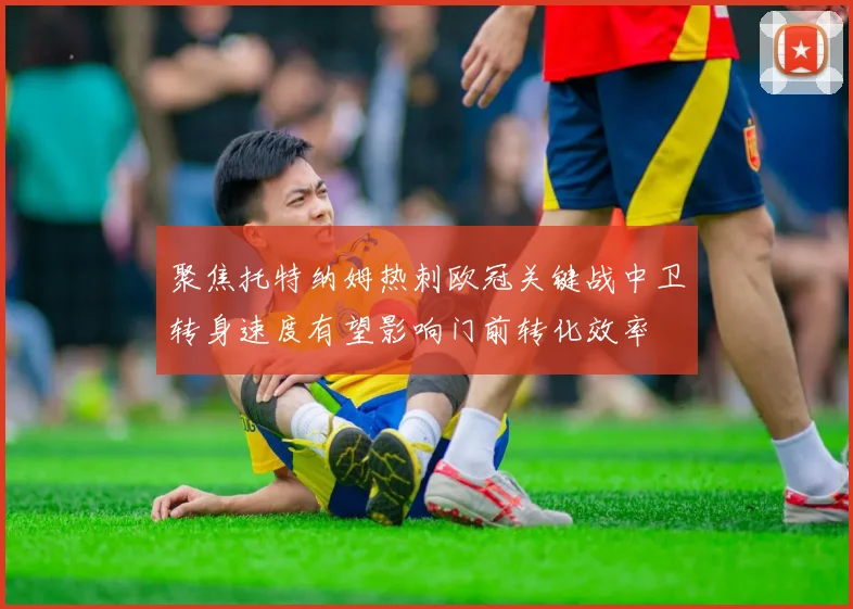 聚焦托特纳姆热刺欧冠关键战中卫转身速度有望影响门前转化效率