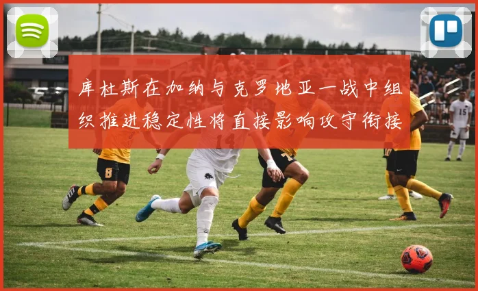 关于「库杜斯在加纳与克罗地亚一战中组织推进稳定性将直接影响攻守衔接」