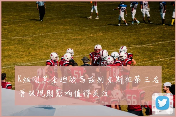 K组刚果金迎战乌兹别克斯坦第三名晋级规则影响值得关注