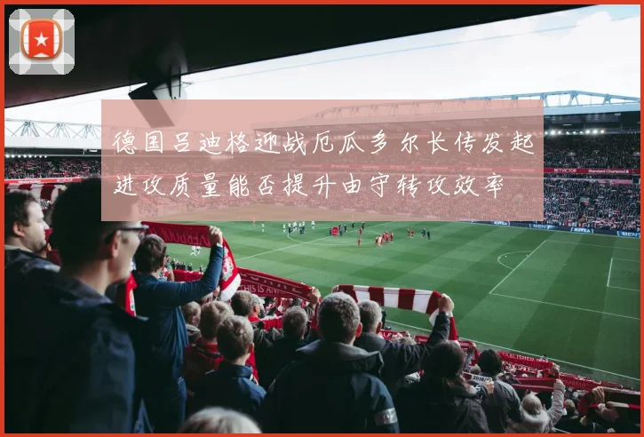 德国吕迪格迎战厄瓜多尔长传发起进攻质量能否提升由守转攻效率 · 用户常问