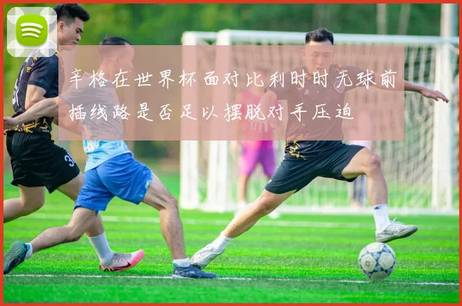 辛格在世界杯面对比利时时无球前插线路是否足以摆脱对手压迫